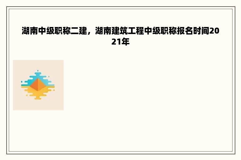 湖南中级职称二建，湖南建筑工程中级职称报名时间2021年