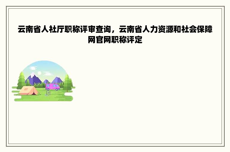 云南省人社厅职称评审查询，云南省人力资源和社会保障网官网职称评定