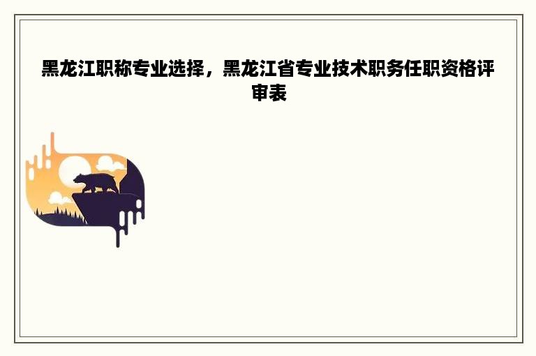 黑龙江职称专业选择，黑龙江省专业技术职务任职资格评审表