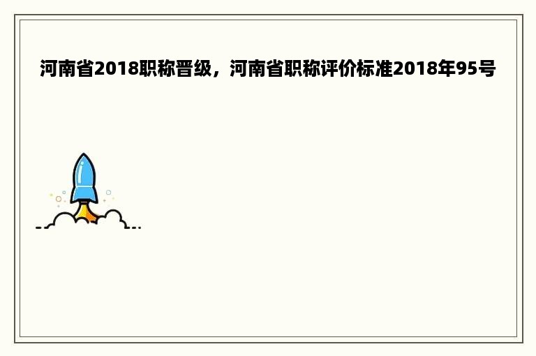 河南省2018职称晋级，河南省职称评价标准2018年95号