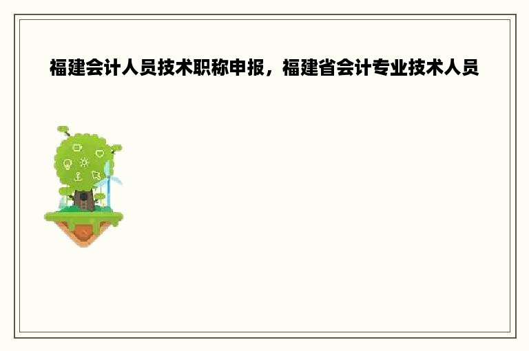 福建会计人员技术职称申报，福建省会计专业技术人员