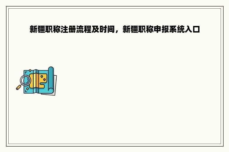 新疆职称注册流程及时间，新疆职称申报系统入口