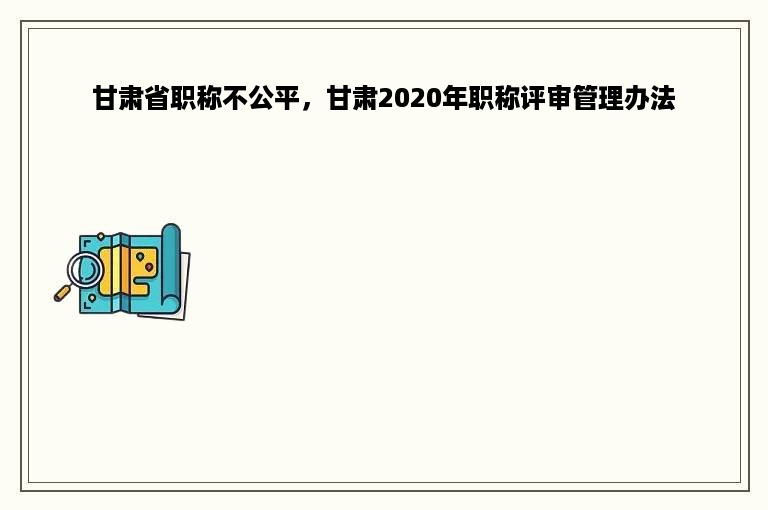 甘肃省职称不公平，甘肃2020年职称评审管理办法