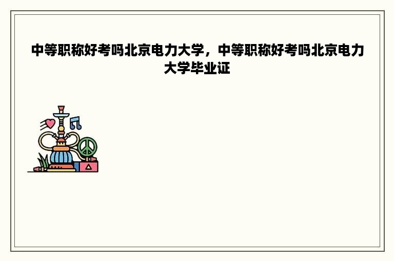 中等职称好考吗北京电力大学，中等职称好考吗北京电力大学毕业证