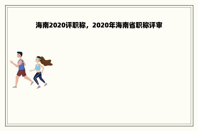 海南2020评职称，2020年海南省职称评审