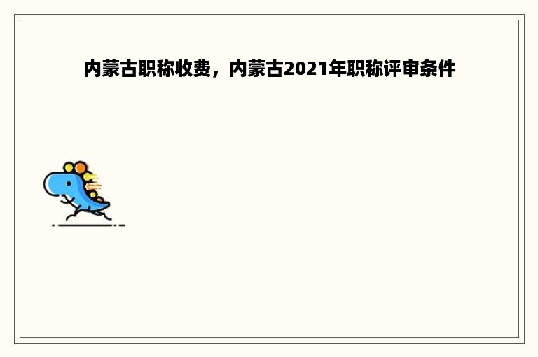 内蒙古职称收费，内蒙古2021年职称评审条件