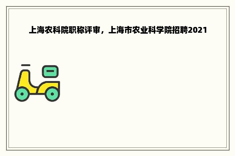 上海农科院职称评审，上海市农业科学院招聘2021