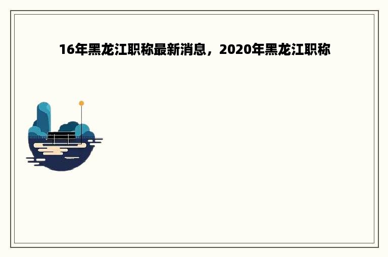 16年黑龙江职称最新消息，2020年黑龙江职称