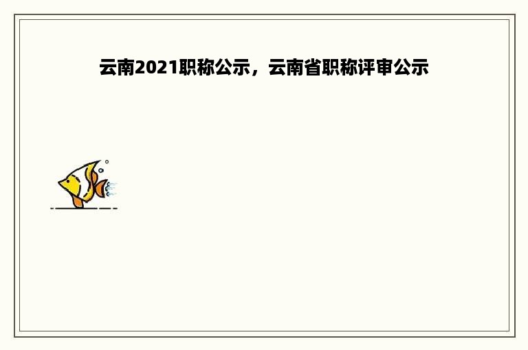 云南2021职称公示，云南省职称评审公示