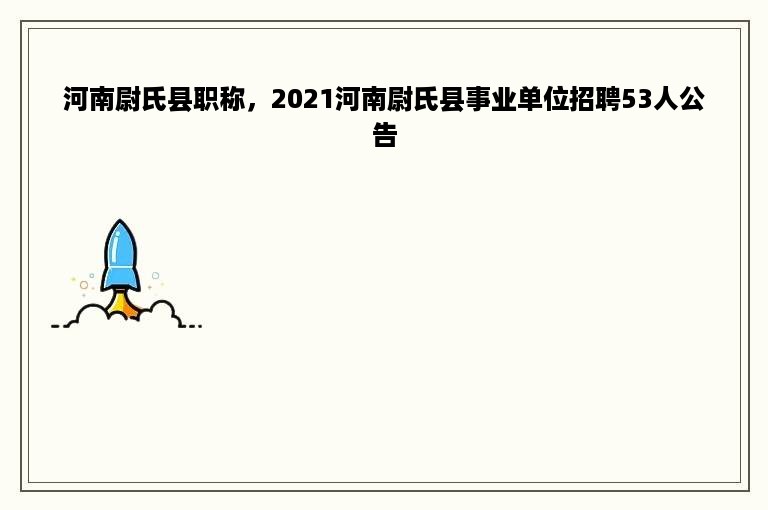 河南尉氏县职称，2021河南尉氏县事业单位招聘53人公告