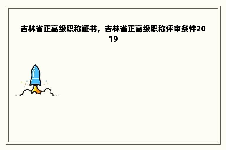 吉林省正高级职称证书，吉林省正高级职称评审条件2019