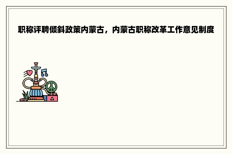 职称评聘倾斜政策内蒙古，内蒙古职称改革工作意见制度