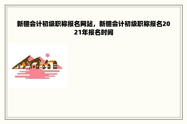 新疆会计初级职称报名网站，新疆会计初级职称报名2021年报名时间