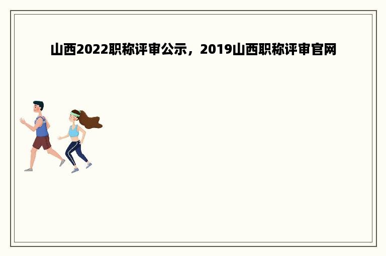 山西2022职称评审公示，2019山西职称评审官网