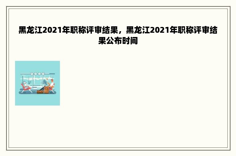 黑龙江2021年职称评审结果，黑龙江2021年职称评审结果公布时间