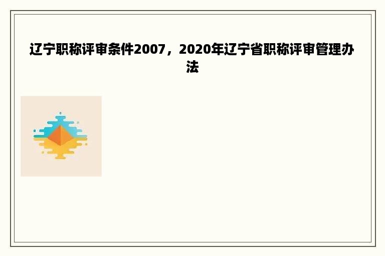 辽宁职称评审条件2007，2020年辽宁省职称评审管理办法