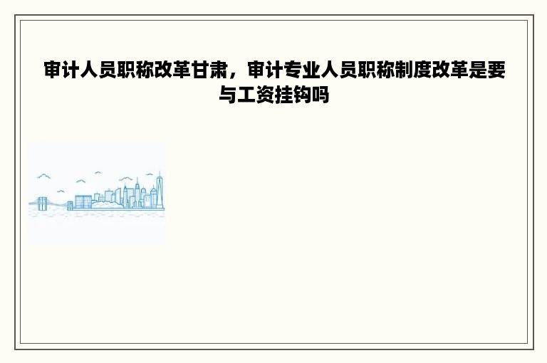 审计人员职称改革甘肃，审计专业人员职称制度改革是要与工资挂钩吗