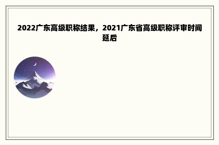 2022广东高级职称结果，2021广东省高级职称评审时间延后