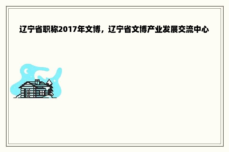 辽宁省职称2017年文博，辽宁省文博产业发展交流中心