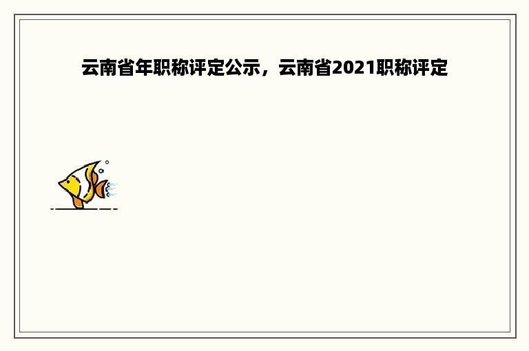 云南省年职称评定公示，云南省2021职称评定