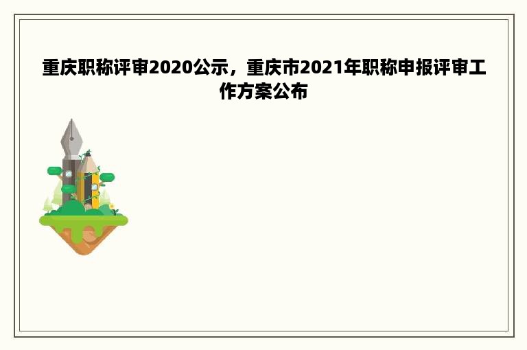 重庆职称评审2020公示，重庆市2021年职称申报评审工作方案公布