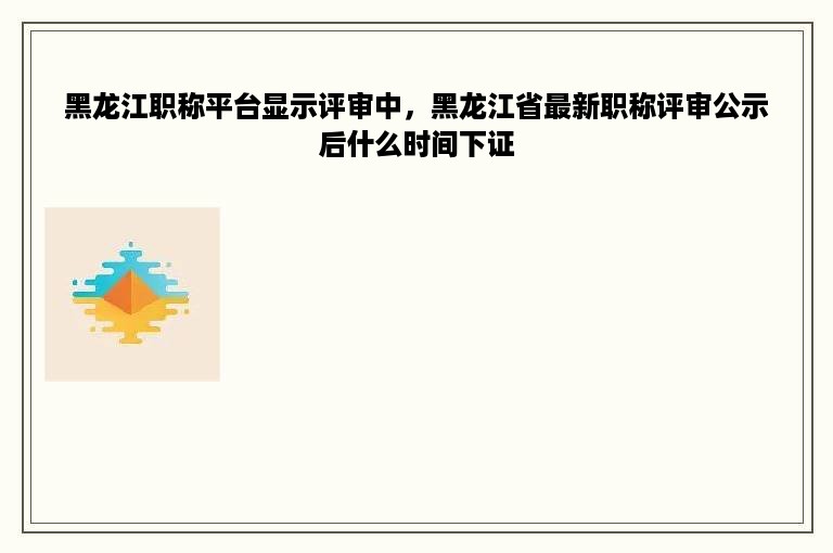 黑龙江职称平台显示评审中，黑龙江省最新职称评审公示后什么时间下证