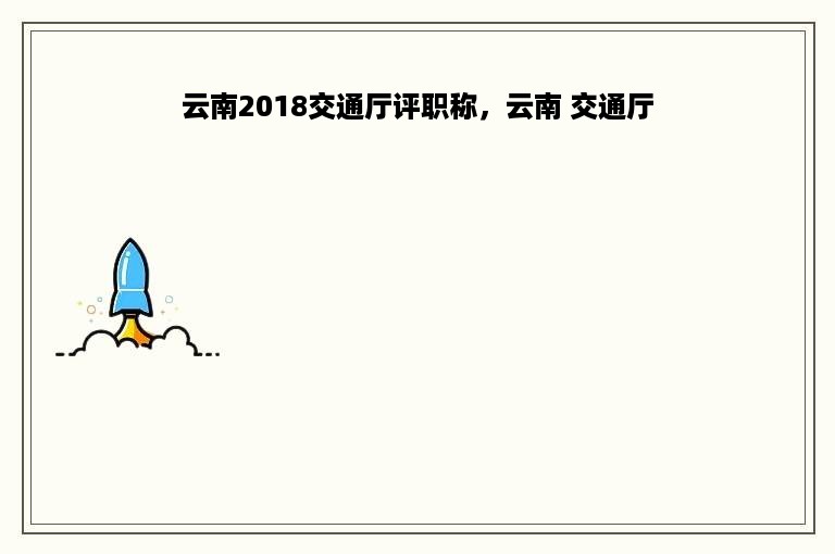 云南2018交通厅评职称，云南 交通厅