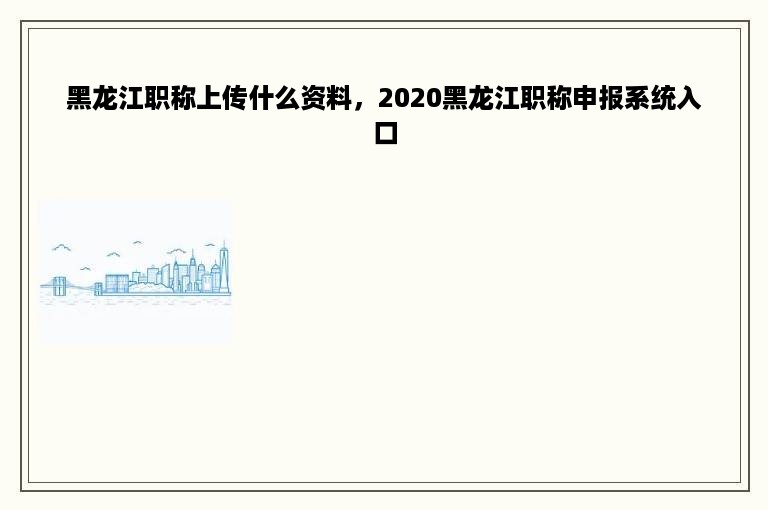 黑龙江职称上传什么资料，2020黑龙江职称申报系统入口