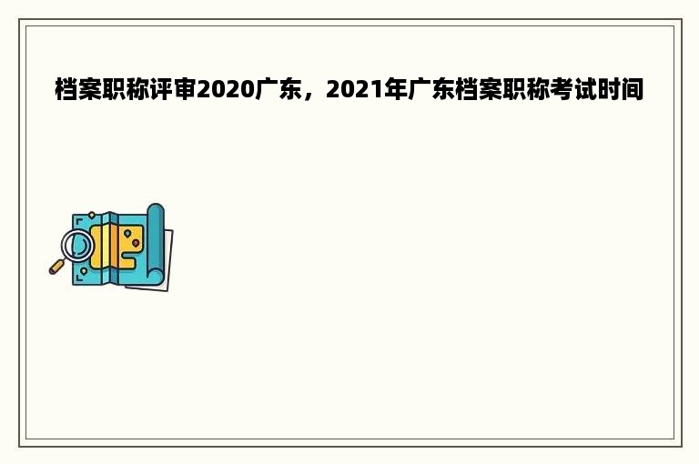 档案职称评审2020广东，2021年广东档案职称考试时间