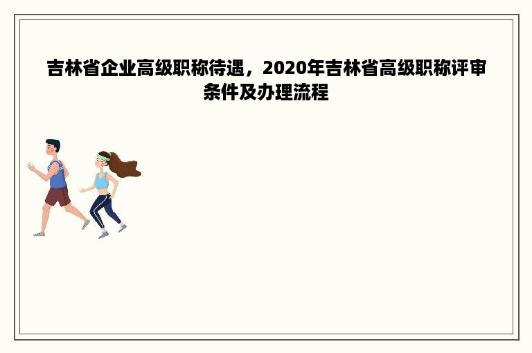 吉林省企业高级职称待遇，2020年吉林省高级职称评审条件及办理流程