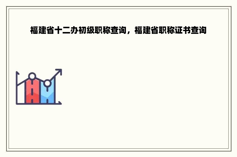 福建省十二办初级职称查询，福建省职称证书查询