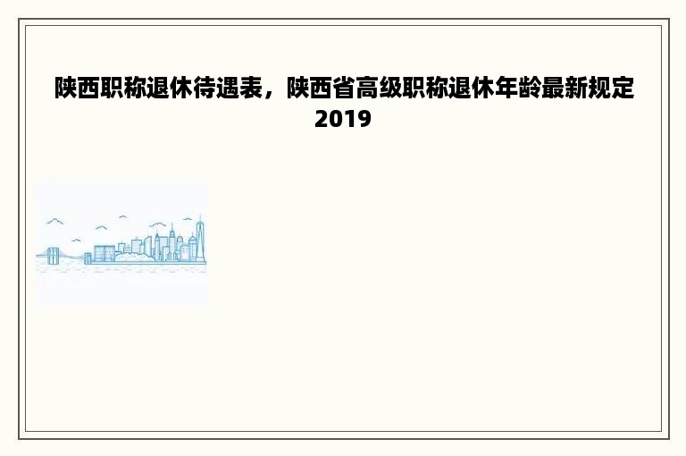 陕西职称退休待遇表，陕西省高级职称退休年龄最新规定2019