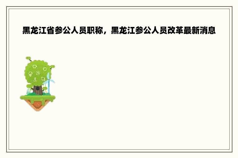 黑龙江省参公人员职称，黑龙江参公人员改革最新消息