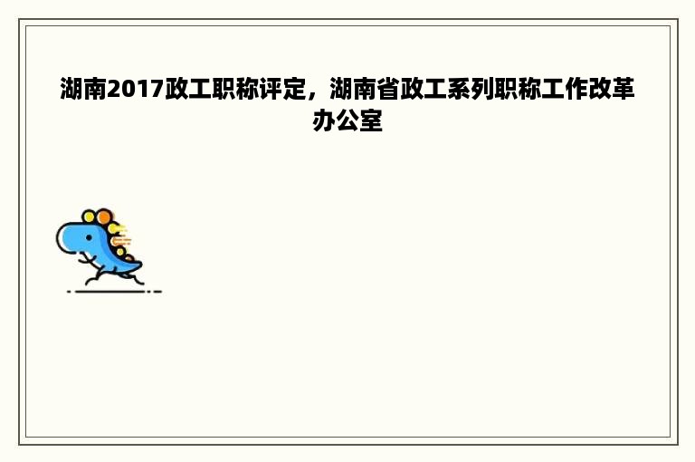 湖南2017政工职称评定，湖南省政工系列职称工作改革办公室