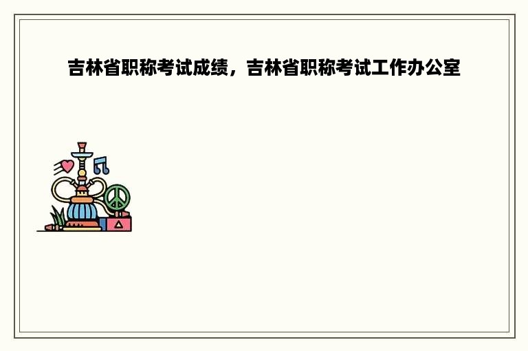 吉林省职称考试成绩，吉林省职称考试工作办公室