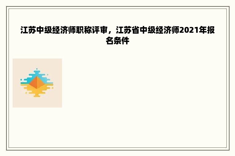 江苏中级经济师职称评审，江苏省中级经济师2021年报名条件