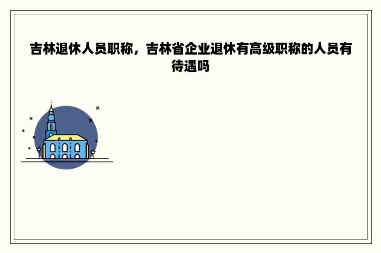 吉林退休人员职称，吉林省企业退休有高级职称的人员有待遇吗