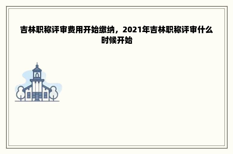 吉林职称评审费用开始缴纳，2021年吉林职称评审什么时候开始