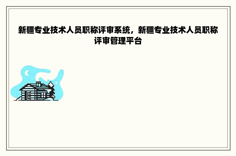 新疆专业技术人员职称评审系统，新疆专业技术人员职称评审管理平台