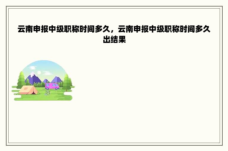 云南申报中级职称时间多久，云南申报中级职称时间多久出结果