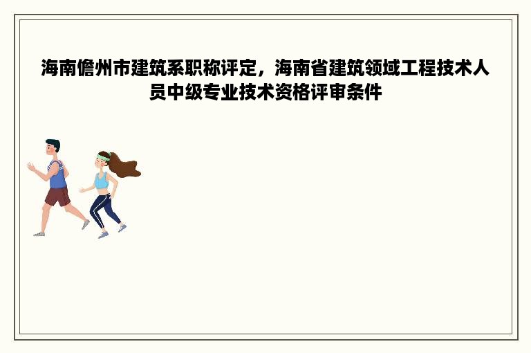 海南儋州市建筑系职称评定，海南省建筑领域工程技术人员中级专业技术资格评审条件