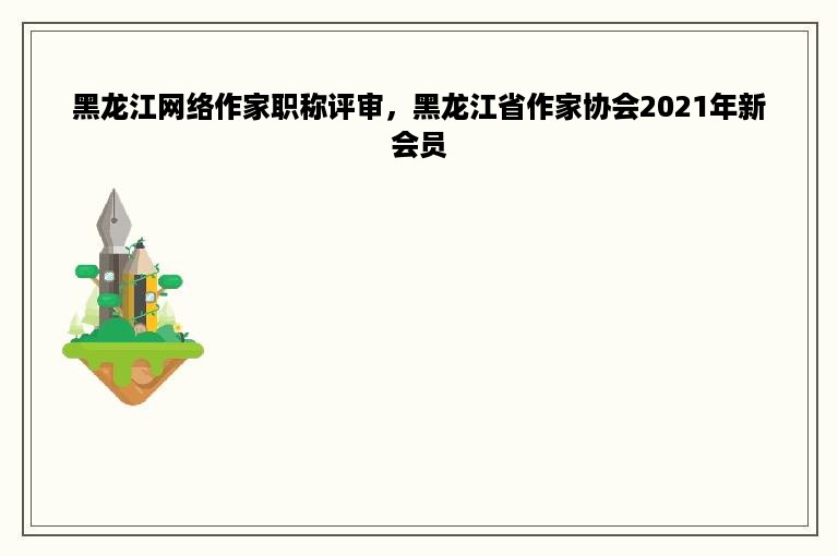 黑龙江网络作家职称评审，黑龙江省作家协会2021年新会员