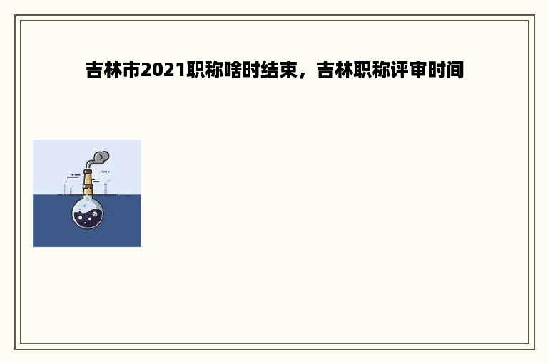 吉林市2021职称啥时结束，吉林职称评审时间