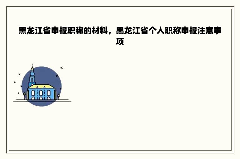 黑龙江省申报职称的材料，黑龙江省个人职称申报注意事项