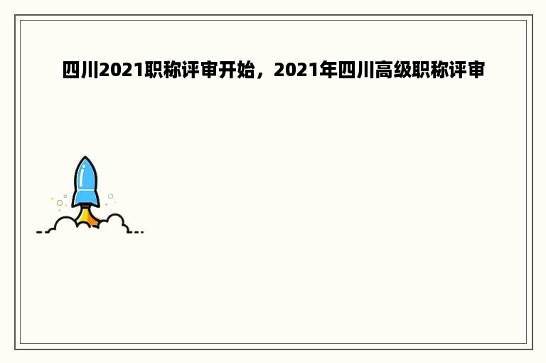 四川2021职称评审开始，2021年四川高级职称评审