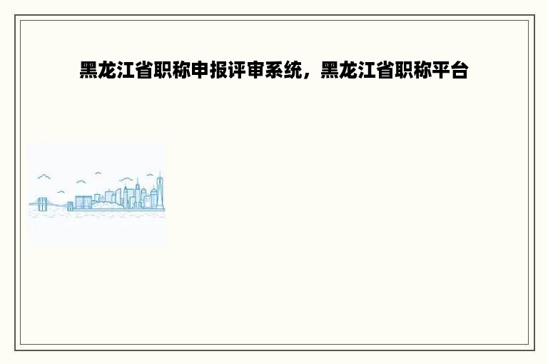 黑龙江省职称申报评审系统，黑龙江省职称平台