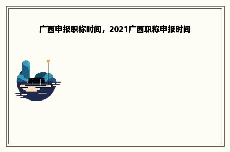 广西申报职称时间，2021广西职称申报时间