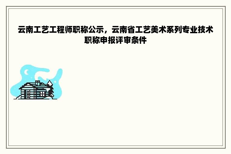 云南工艺工程师职称公示，云南省工艺美术系列专业技术职称申报评审条件