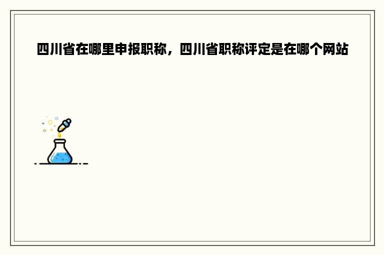 四川省在哪里申报职称，四川省职称评定是在哪个网站