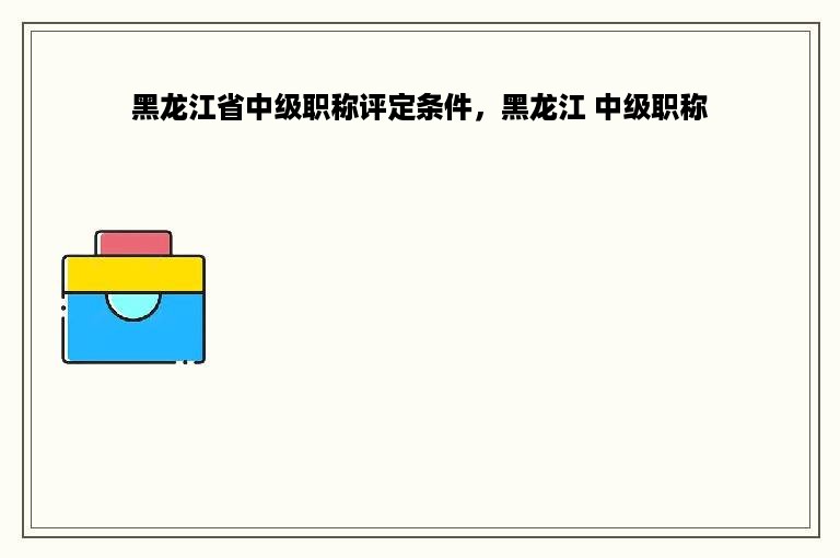 黑龙江省中级职称评定条件，黑龙江 中级职称